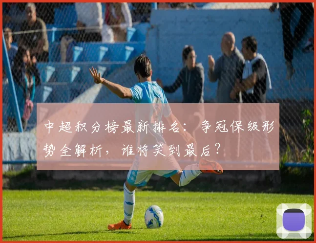 中超积分榜最新排名：争冠保级形势全解析，谁将笑到最后？