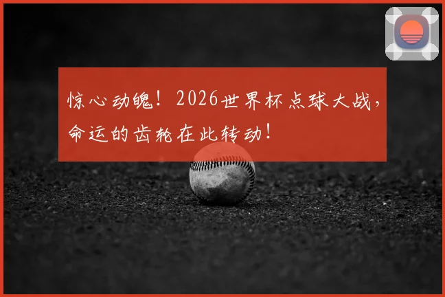 惊心动魄！2026世界杯点球大战，命运的齿轮在此转动！