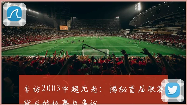 专访2003中超元老：揭秘首届联赛背后的故事与争议