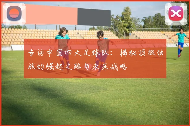 专访中国四大足球队：揭秘顶级劲旅的崛起之路与未来战略