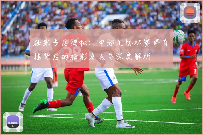 独家专访揭秘：中超足协杯赛事直播背后的精彩看点与深度解析