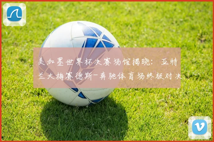美加墨世界杯决赛场馆揭晓：亚特兰大梅赛德斯-奔驰体育场终极对决