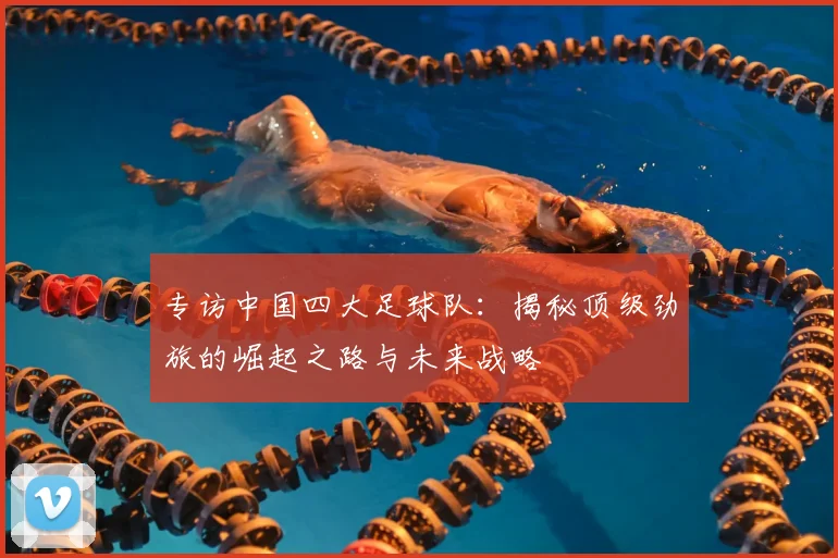 专访中国四大足球队：揭秘顶级劲旅的崛起之路与未来战略